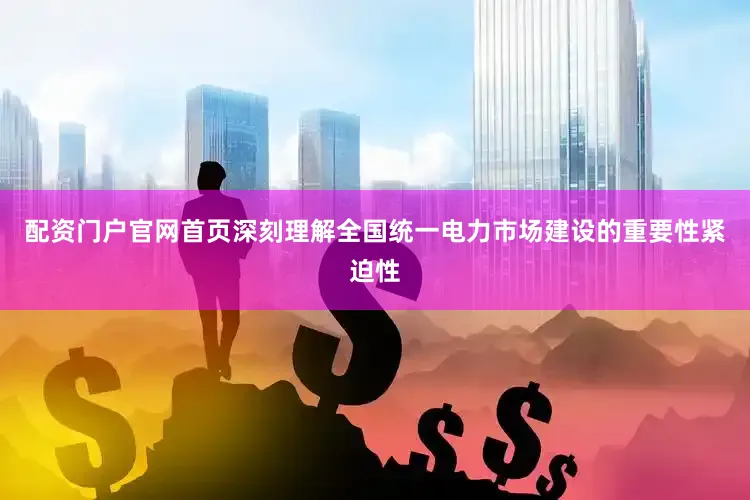 配资门户官网首页深刻理解全国统一电力市场建设的重要性紧迫性