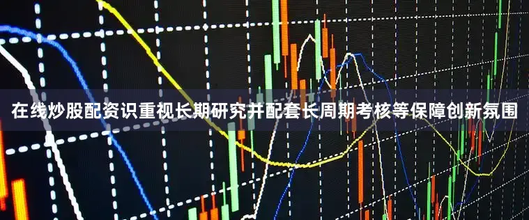 在线炒股配资识重视长期研究并配套长周期考核等保障创新氛围
