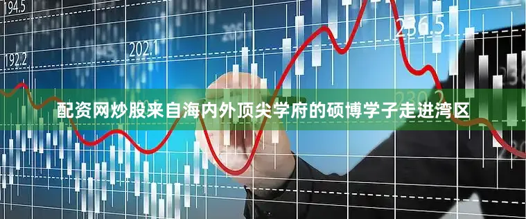 配资网炒股来自海内外顶尖学府的硕博学子走进湾区