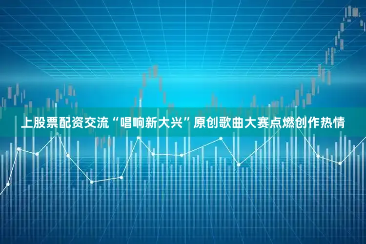 上股票配资交流“唱响新大兴”原创歌曲大赛点燃创作热情