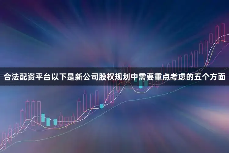 合法配资平台以下是新公司股权规划中需要重点考虑的五个方面