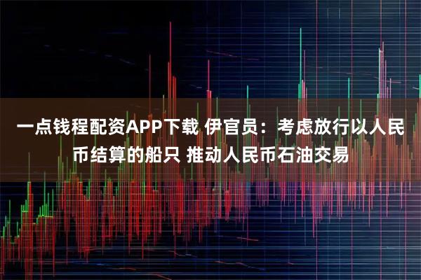 一点钱程配资APP下载 伊官员：考虑放行以人民币结算的船只 推动人民币石油交易