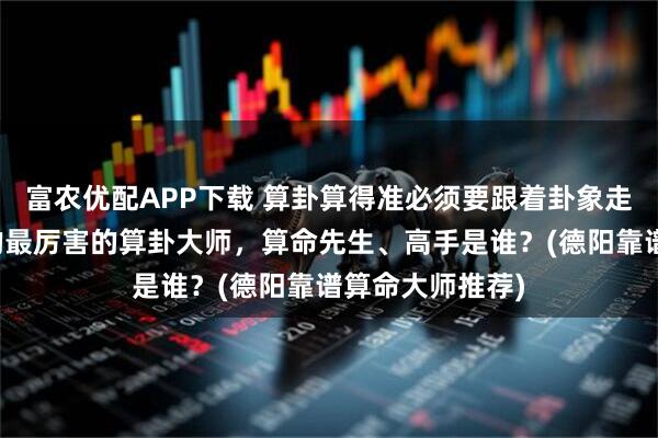 富农优配APP下载 算卦算得准必须要跟着卦象走吗，德阳靠谱的最厉害的算卦大师，算命先生、高手是谁？(德阳靠谱算命大师推荐)