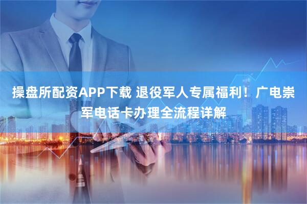 操盘所配资APP下载 退役军人专属福利！广电崇军电话卡办理全流程详解