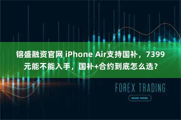 镕盛融资官网 iPhone Air支持国补，7399元能不能入手，国补+合约到底怎么选？