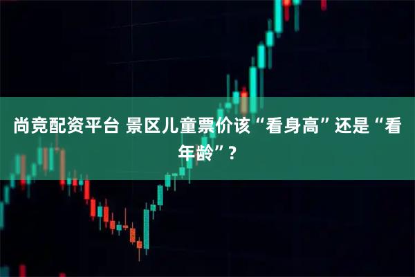 尚竞配资平台 景区儿童票价该“看身高”还是“看年龄”?