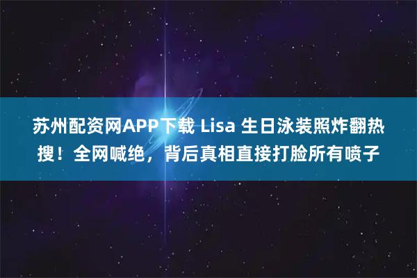 苏州配资网APP下载 Lisa 生日泳装照炸翻热搜！全网喊绝，背后真相直接打脸所有喷子