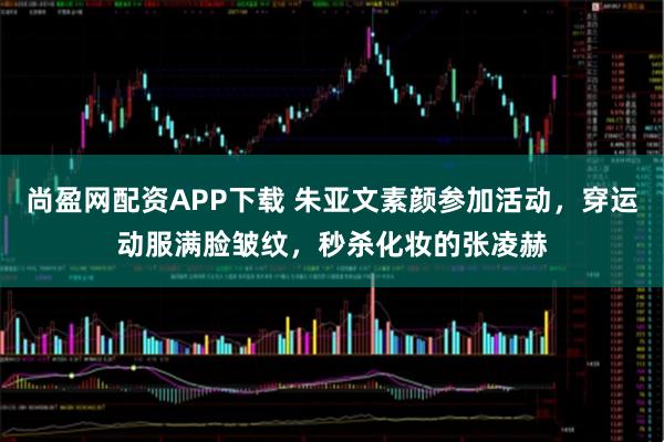 尚盈网配资APP下载 朱亚文素颜参加活动，穿运动服满脸皱纹，秒杀化妆的张凌赫