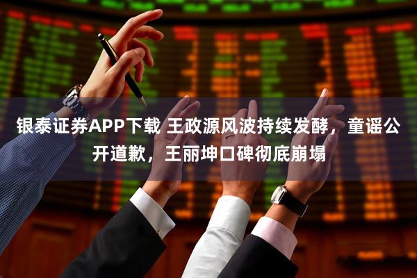银泰证券APP下载 王政源风波持续发酵，童谣公开道歉，王丽坤口碑彻底崩塌
