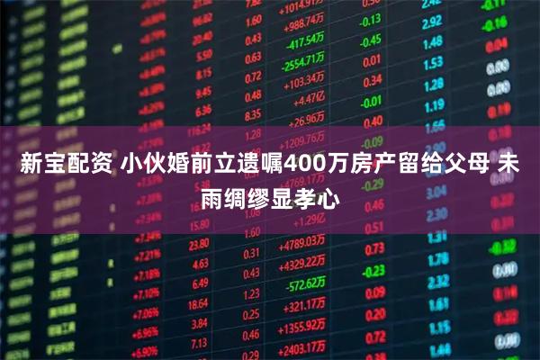 新宝配资 小伙婚前立遗嘱400万房产留给父母 未雨绸缪显孝心