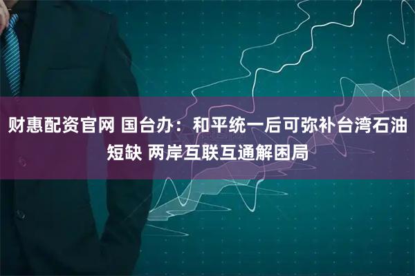 财惠配资官网 国台办：和平统一后可弥补台湾石油短缺 两岸互联互通解困局