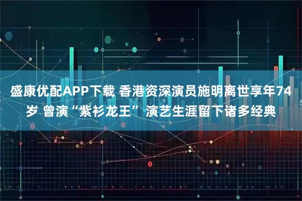 盛康优配APP下载 香港资深演员施明离世享年74岁 曾演“紫衫龙王” 演艺生涯留下诸多经典