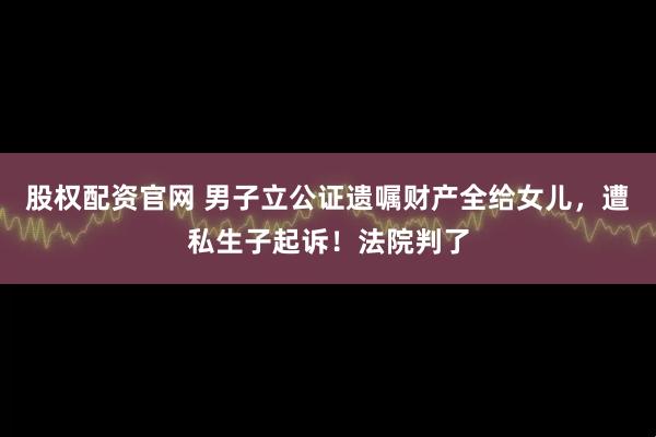 股权配资官网 男子立公证遗嘱财产全给女儿,遭私生子起诉!法院判了