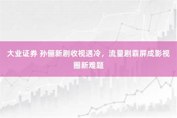 大业证券 孙俪新剧收视遇冷,流量剧霸屏成影视圈新难题