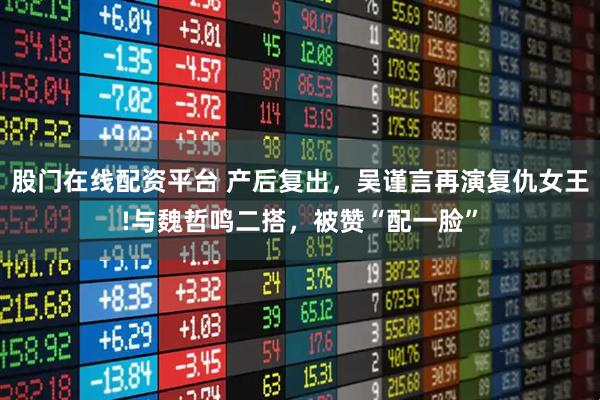 股门在线配资平台 产后复出,吴谨言再演复仇女王!与魏哲鸣二搭,被赞“配一脸”