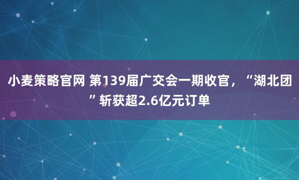 小麦策略官网 第139届广交会一期收官，“湖北团”斩获超2.6亿元订单