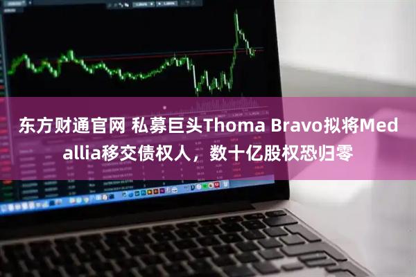 东方财通官网 私募巨头Thoma Bravo拟将Medallia移交债权人，数十亿股权恐归零