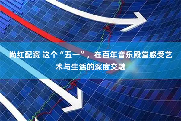 尚红配资 这个“五一”，在百年音乐殿堂感受艺术与生活的深度交融
