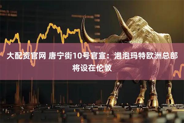 大配资官网 唐宁街10号官宣：泡泡玛特欧洲总部将设在伦敦