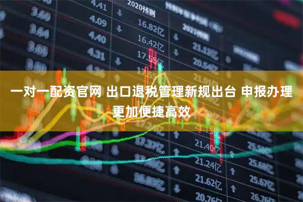一对一配资官网 出口退税管理新规出台 申报办理更加便捷高效