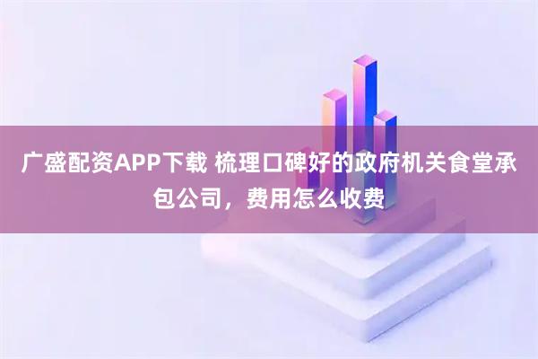 广盛配资APP下载 梳理口碑好的政府机关食堂承包公司，费用怎么收费