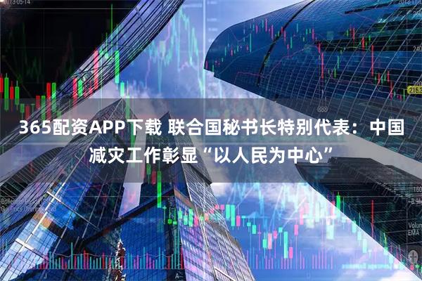 365配资APP下载 联合国秘书长特别代表：中国减灾工作彰显“以人民为中心”