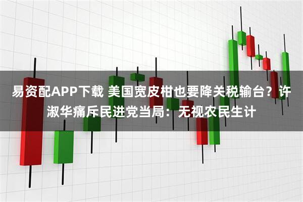 易资配APP下载 美国宽皮柑也要降关税输台？许淑华痛斥民进党当局：无视农民生计