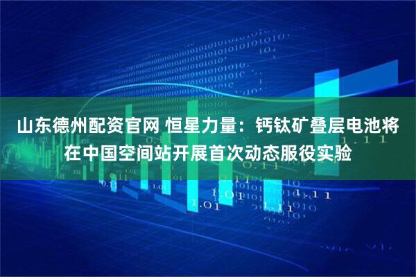 山东德州配资官网 恒星力量：钙钛矿叠层电池将在中国空间站开展首次动态服役实验